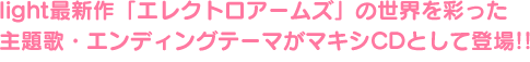 light最新作「エレクトロアームズ」の世界を彩った主題歌・エンディングテーマがマキシCDとして登場!!