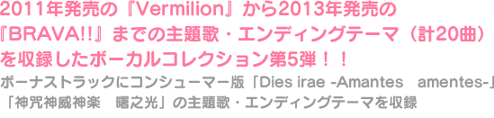 2011年発売の『Vermilion』から2013年発売の『BRAVA!!』までの主題歌・エンディングテーマ（計20曲）を収録したボーカルコレクション第5弾！！