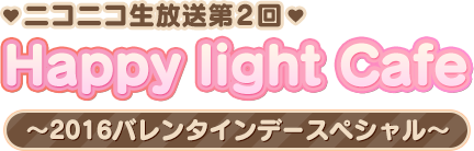 Happy light Cafeニコニコ生放送第2回「2016バレンタインデースペシャル」