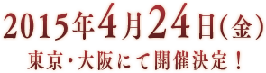 2015年4月24日（金）東京・大阪にて開催決定！