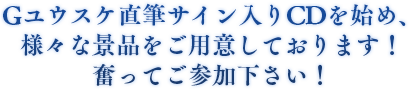 Gユウスケ直筆サイン入りCDを始め、様々な景品をご用意しております！　奮ってご参加下さい！