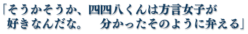 「そうかそうか、四四八くんは方言女子が好きなんだな。　分かったそのように弁える」