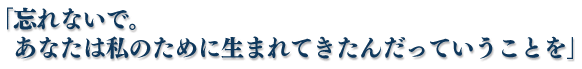 「忘れないで。あなたは私のために生まれてきたんだっていうことを」