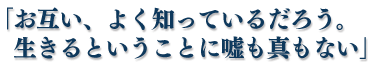 「お互い、よく知っているだろう。生きるということに嘘も真もない」