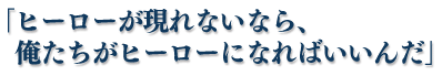 「ヒーローが現れないなら、俺たちがヒーローになればいいんだ」