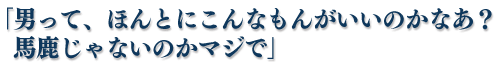 「男って、ほんとにこんなもんがいいのかなあ？　馬鹿じゃないのかマジで」