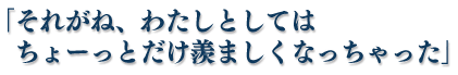 「それがね、わたしとしてはちょーっとだけ羨ましくなっちゃった」