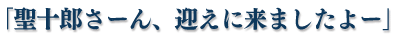 「聖十郎さーん、迎えに来ましたよー」