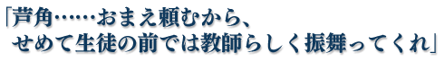 「芦角……おまえ頼むから、せめて生徒の前では教師らしく振舞ってくれ」