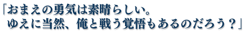 「おまえの勇気は素晴らしい。ゆえに当然、俺と戦う覚悟もあるのだろう？」