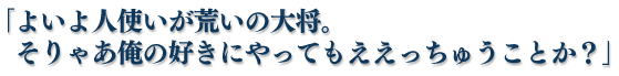 「よいよ人使いが荒いの大将。そりゃあ俺の好きにやってもええっちゅうことか？」