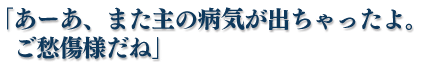 「あーあ、また主の病気が出ちゃったよ。ご愁傷様だね」