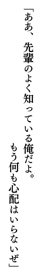 「ああ、先輩のよく知っている俺だよ。もう何も心配はいらないぜ」