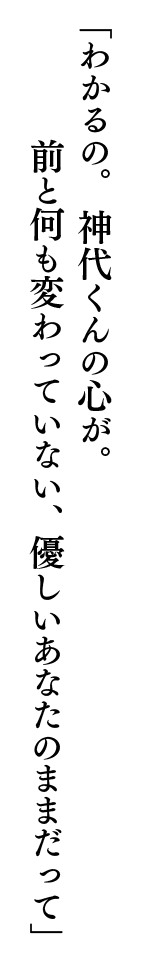 「わかるの。神代くんの心が。前と何も変わっていない、優しいあなたのままだって」