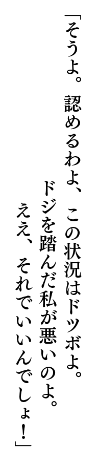 「そうよ。認めるわよ、この状況はドツボよ。ドジを踏んだ私が悪いのよ。ええ、それでいいんでしょ！」