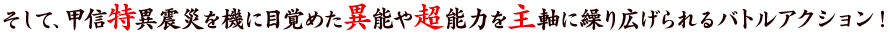 そして、甲信特異震災を機に目覚めた異能や超能力を主軸に繰り広げられるバトルアクション！