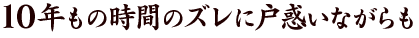 10年もの時間のズレに戸惑いながらも、