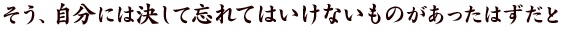 そう、自分には決して忘れてはいけないものがあったはずだと