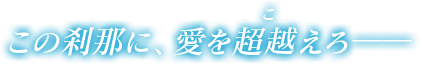 その刹那に、愛を超越えろ――