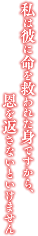 「私は彼に命を救われた身ですから、恩を返さないといけません」