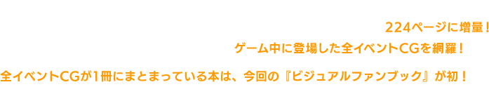 この本は、すでに日本で販売されている4冊のファンブック「黒本」「赤本」「赤本」「金本」を編集して英語翻訳したものです。 告知では「200ページのビジュアルファンブック」としていましたが、224ページに増量決定！ 作品の世界観やキャラクターについてはもちろん、ゲーム中に登場した全イベントCGを網羅！ 全イベントCGが1冊にまとまっている本は、今回の『ビジュアルファンブック』が初！ この機会に是非、お買い求めくださいませ！