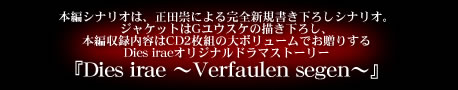 本編シナリオは、正田崇による完全新規書き下ろしシナリオ。ジャケットはGユウスケの描き下ろし、本編収録内容はCD2枚組の大ボリュームでお贈りするDies iraeオリジナルドラマストーリー『Dies irae ～Verfaulen segen～』