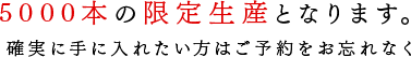 5000本の限定生産。確実に手に入れたい方はご予約をお忘れなく。