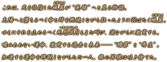 これは、天を目指した蝋翼が“英雄”へと至る物語。太陽へと堕ちるべく命と絆を燃焼しながら狂ったように羽ばたく蝋翼（イカロス）。ゆえにそれを止めるべく死想冥月（ペルセフォネ）もまた叫び、涙ながらに激突する。噛みあわない運命、激突する過去と未来――“贖罪”と“再生”。加速する運命を睥睨しながらただ一人、銀の冥狼は吐き捨てた。