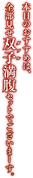 本日のおすすめは、全部見せ双子（ダブル）満腹セットでございまーす。