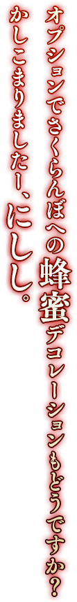 オプションでさくらんぼへの蜂蜜デコレーションもどうですか？　かしこまりましたー、にしし。