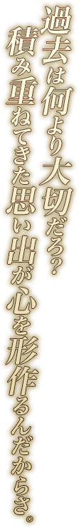 過去は何より大切だろ？　積み重ねてきた思い出が心を形作るんだからさ。