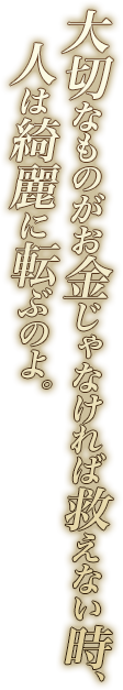 大切なものがお金じゃなければ救えない時、人は綺麗に転ぶのよ。