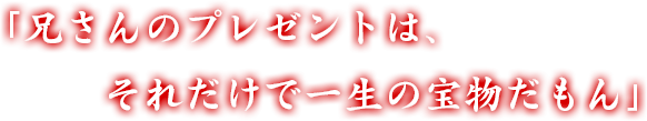 「兄さんのプレゼントは、それだけで一生の宝物だもん」