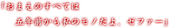 「おまえのすべては五年前から私のモノだよ、ゼファー」