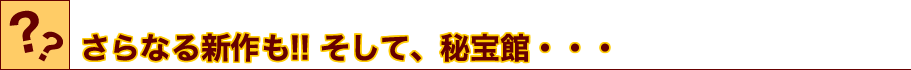 さらなる新作も!! そして、秘宝館・・・