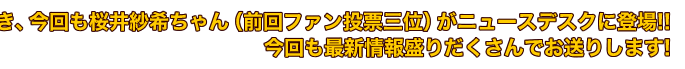 前回に引き続き、今回も桜井紗希ちゃん（前回ファン投票三位）がニュースデスクに登場!!今回も最新情報盛りだくさんでお送りします!