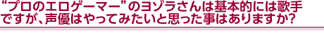 “プロのエロゲーマー”のヨゾラさんは基本的には歌手ですが、声優はやってみたいと思った事はありますか？