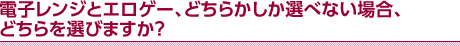 電子レンジとエロゲー、どちらかしか選べない場合、どちらを選びますか？