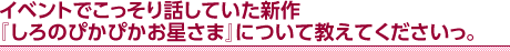 イベントでこっそり話していた新作『しろのぴかぴかお星さま』について教えてくださいっ。