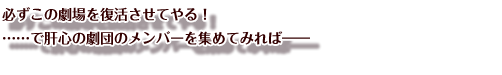 必ずこの劇場を復活させてやる！
……で肝心の劇団のメンバーを集めてみれば――