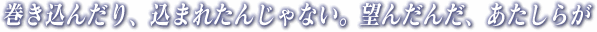 巻き込んだり、込まれたんじゃない。望んだんだ、あたしらが