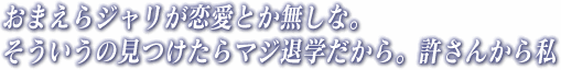 おまえらジャリが恋愛とか無しな。そういうの見つけたらマジ退学だから。許さんから私
