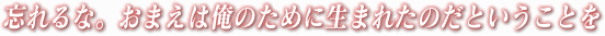 忘れるな。おまえは俺のために生まれたのだということを